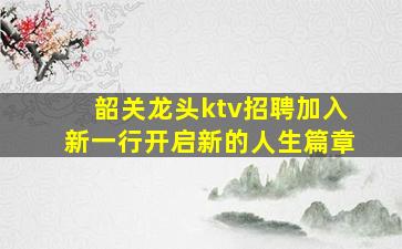 韶关龙头ktv招聘加入新一行开启新的人生篇章